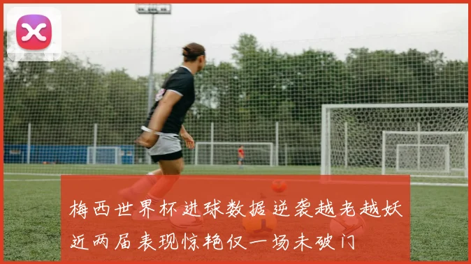 梅西世界杯进球数据逆袭越老越妖近两届表现惊艳仅一场未破门