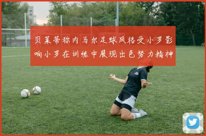 贝莱蒂称内马尔足球风格受小罗影响小罗在训练中展现出色努力精神