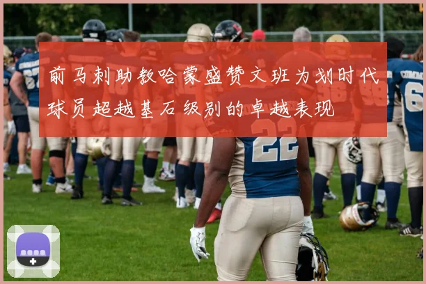前马刺助教哈蒙盛赞文班为划时代球员超越基石级别的卓越表现