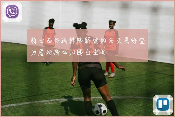 骑士面临选择降薪续约或交易哈登为詹姆斯回归腾出空间