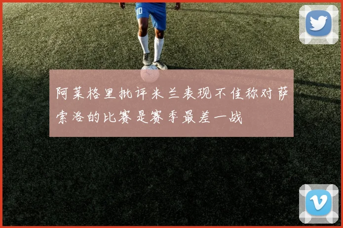 阿莱格里批评米兰表现不佳称对萨索洛的比赛是赛季最差一战