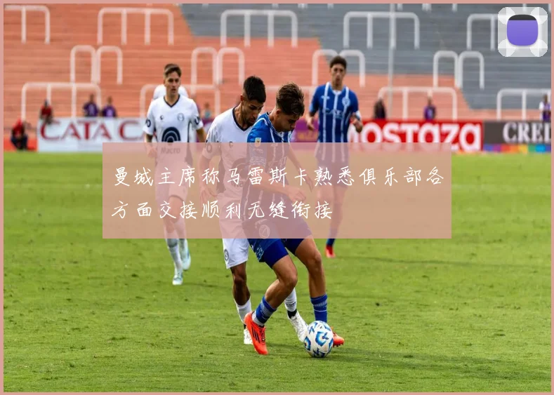 曼城主席称马雷斯卡熟悉俱乐部各方面交接顺利无缝衔接