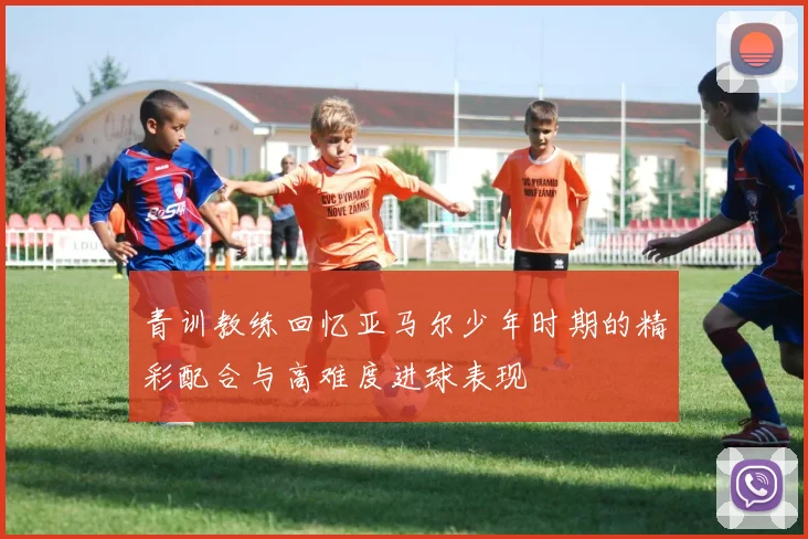 青训教练回忆亚马尔少年时期的精彩配合与高难度进球表现
