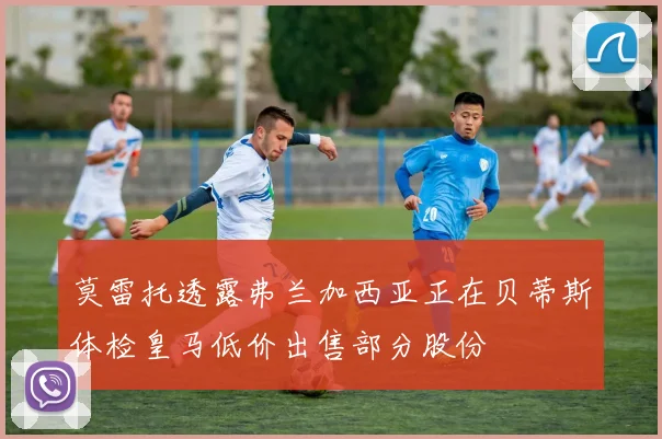 莫雷托透露弗兰加西亚正在贝蒂斯体检皇马低价出售部分股份