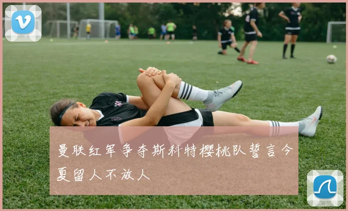 曼联红军争夺斯科特樱桃队誓言今夏留人不放人