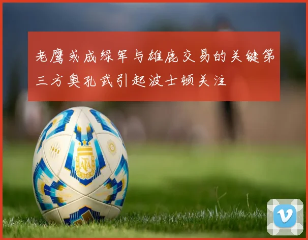 老鹰或成绿军与雄鹿交易的关键第三方奥孔武引起波士顿关注