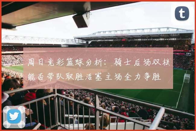 周日竞彩篮球分析：骑士后场双核能否带队取胜活塞主场全力争胜