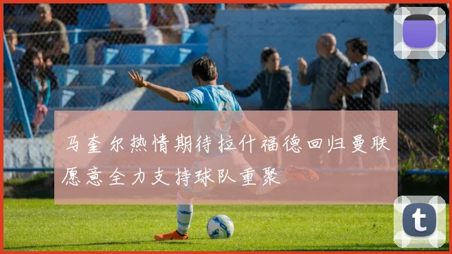 马奎尔热情期待拉什福德回归曼联愿意全力支持球队重聚