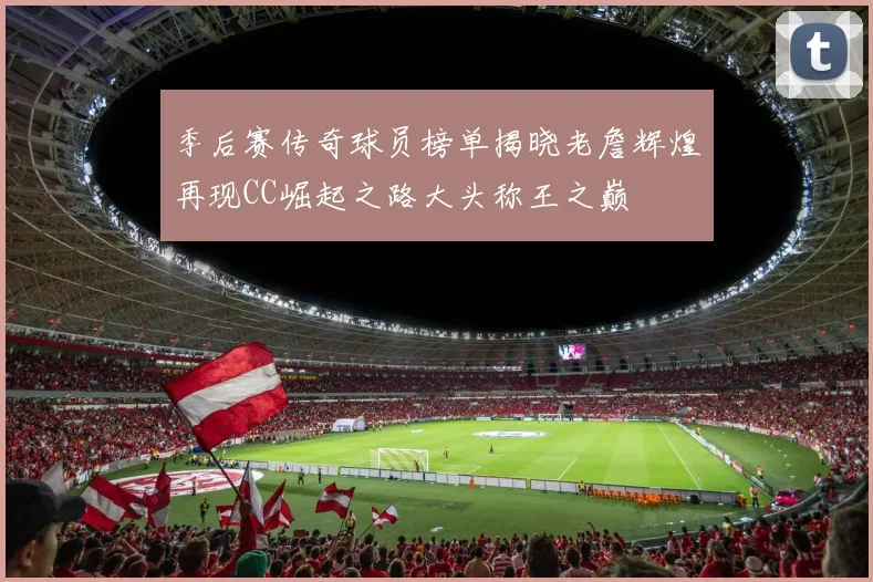 季后赛传奇球员榜单揭晓老詹辉煌再现CC崛起之路大头称王之巅
