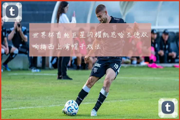 世界杯首轮巨星闪耀凯恩哈兰德双响梅西上演帽子戏法